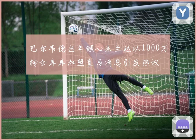 巴尔韦德当年倾心米兰达以1000万转会库库加盟皇马消息引发热议