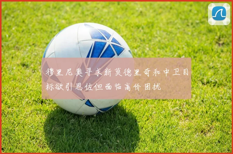 穆里尼奥寻求新莫德里奇和中卫目标欲引恩佐但面临高价困扰
