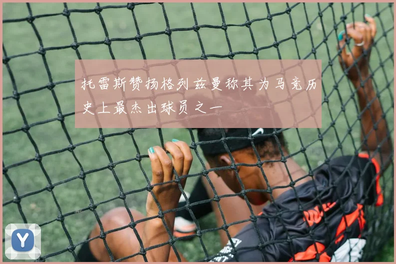 托雷斯赞扬格列兹曼称其为马竞历史上最杰出球员之一