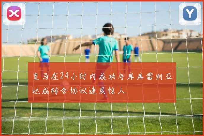 皇马在24小时内成功与库库雷利亚达成转会协议速度惊人