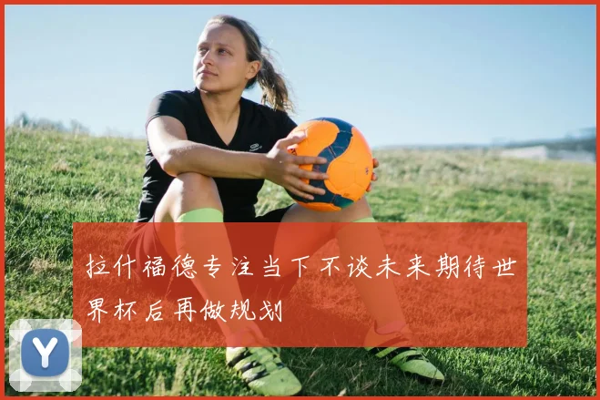 拉什福德专注当下不谈未来期待世界杯后再做规划