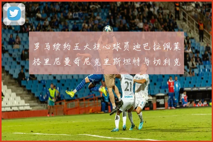 罗马续约五大核心球员迪巴拉佩莱格里尼曼奇尼克里斯坦特与切利克共创未来