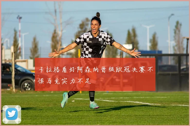 卡拉格看好阿森纳晋级欧冠决赛不惧马竞实力不足