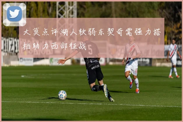 大莫点评湖人软弱东契奇需强力搭档助力西部征战