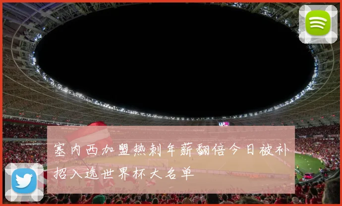 塞内西加盟热刺年薪翻倍今日被补招入选世界杯大名单