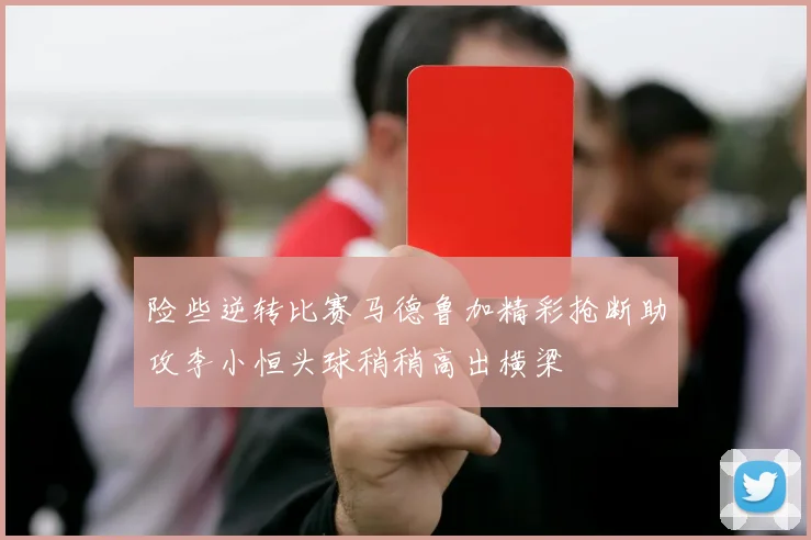 险些逆转比赛马德鲁加精彩抢断助攻李小恒头球稍稍高出横梁