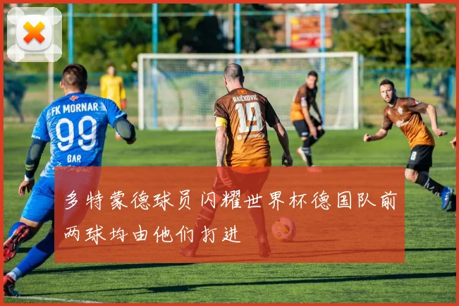 多特蒙德球员闪耀世界杯德国队前两球均由他们打进