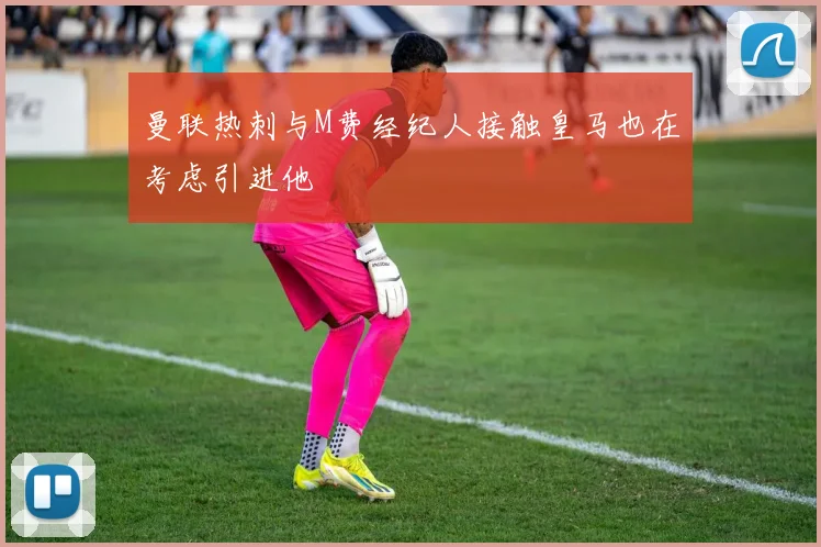 曼联热刺与M费经纪人接触皇马也在考虑引进他