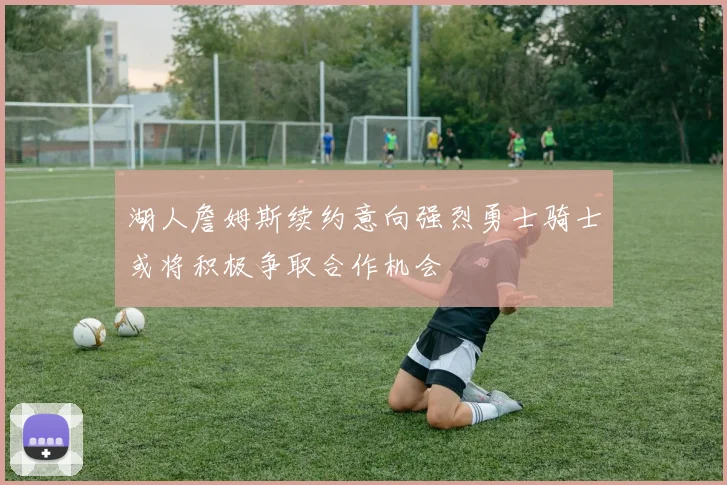 湖人詹姆斯续约意向强烈勇士骑士或将积极争取合作机会