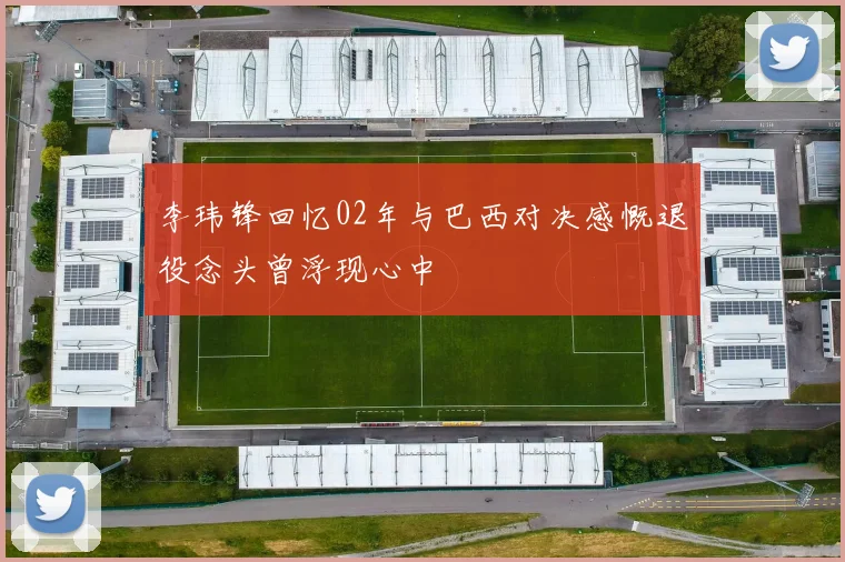 李玮锋回忆02年与巴西对决感慨退役念头曾浮现心中