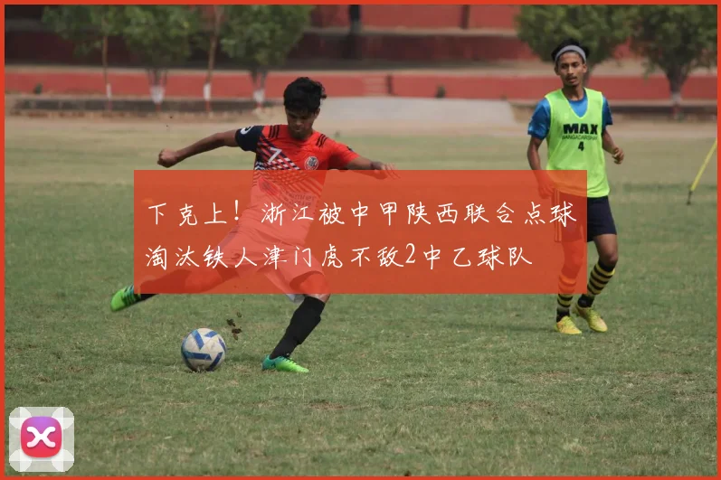 下克上！浙江被中甲陕西联合点球淘汰铁人津门虎不敌2中乙球队