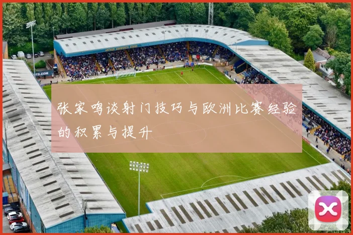 张家鸣谈射门技巧与欧洲比赛经验的积累与提升