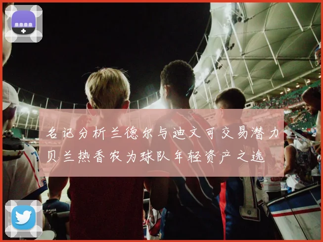 名记分析兰德尔与迪文可交易潜力贝兰热香农为球队年轻资产之选