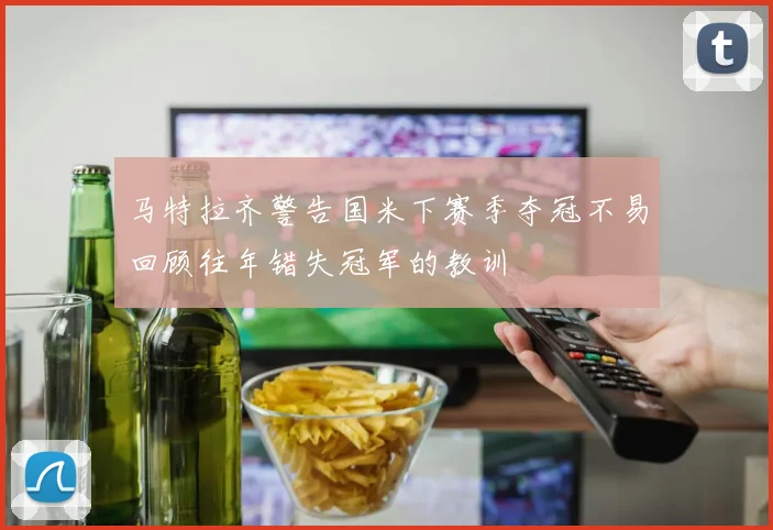 马特拉齐警告国米下赛季夺冠不易回顾往年错失冠军的教训