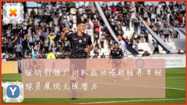 徐昕引领广州队成功崛起培养年轻球员展现无限潜力