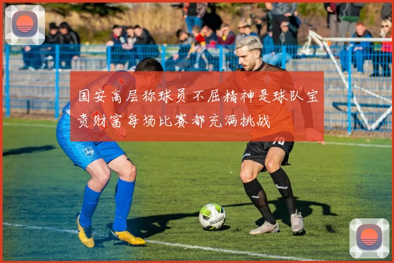 国安高层称球员不屈精神是球队宝贵财富每场比赛都充满挑战