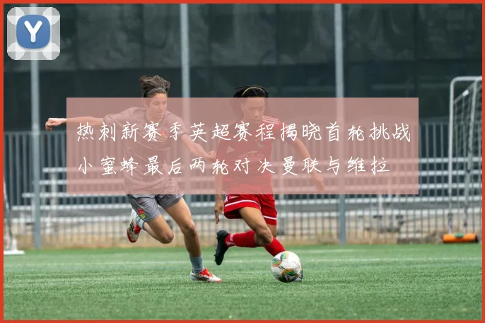 热刺新赛季英超赛程揭晓首轮挑战小蜜蜂最后两轮对决曼联与维拉