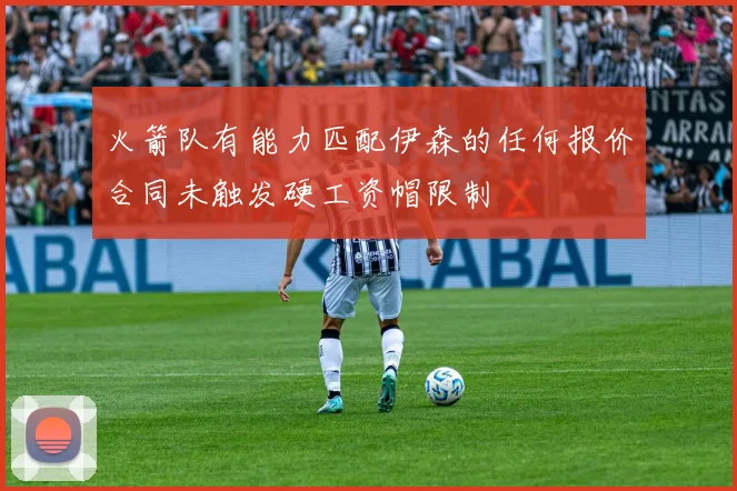 火箭队有能力匹配伊森的任何报价合同未触发硬工资帽限制