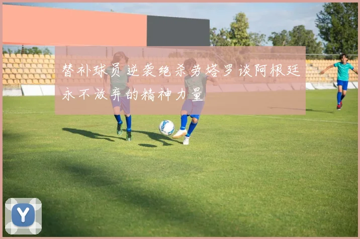 替补球员逆袭绝杀劳塔罗谈阿根廷永不放弃的精神力量