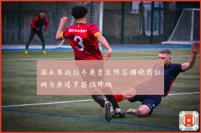 国米客战拉齐奥首发阵容揭晓图拉姆与劳塔罗搭档锋线