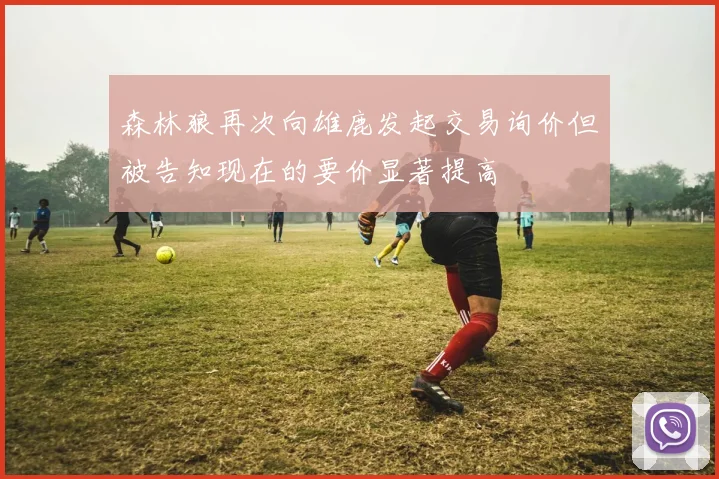 森林狼再次向雄鹿发起交易询价但被告知现在的要价显著提高