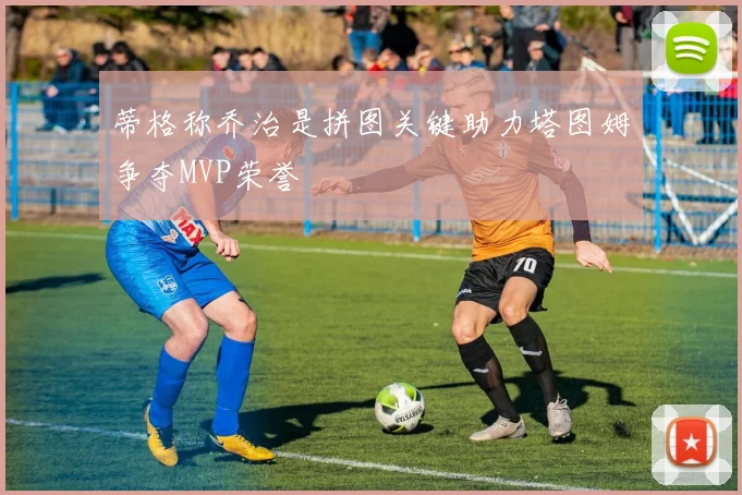 蒂格称乔治是拼图关键助力塔图姆争夺MVP荣誉