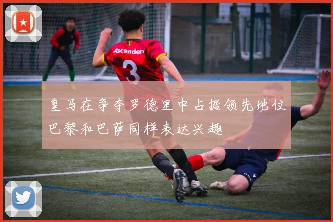 皇马在争夺罗德里中占据领先地位巴黎和巴萨同样表达兴趣