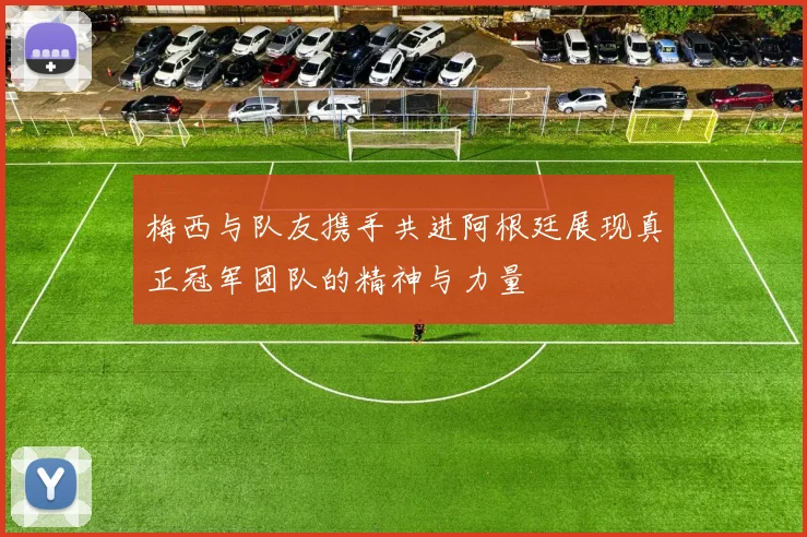 梅西与队友携手共进阿根廷展现真正冠军团队的精神与力量