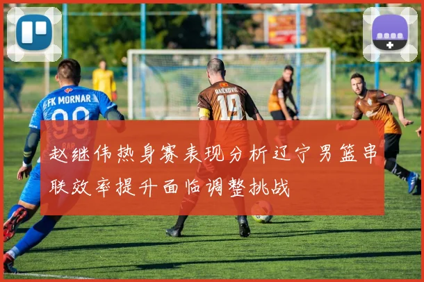 赵继伟热身赛表现分析辽宁男篮串联效率提升面临调整挑战