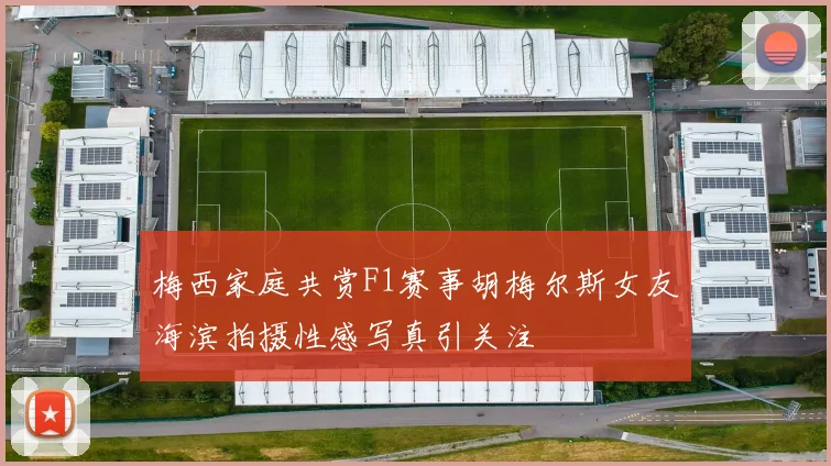 梅西家庭共赏F1赛事胡梅尔斯女友海滨拍摄性感写真引关注